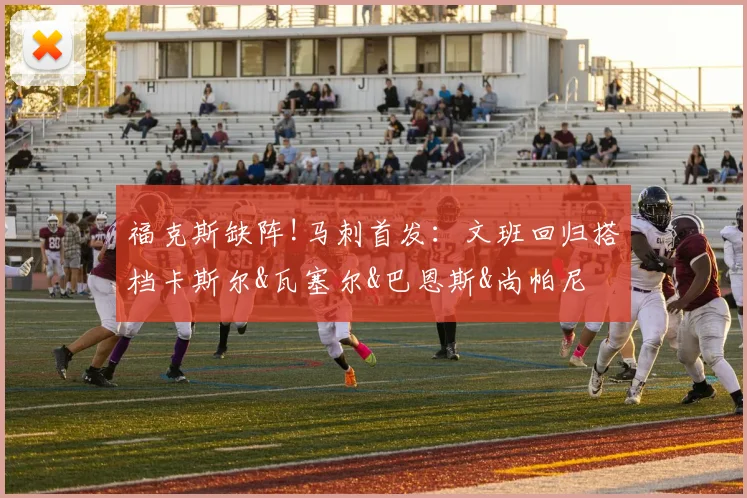 福克斯缺阵!马刺首发：文班回归搭档卡斯尔&瓦塞尔&巴恩斯&尚帕尼