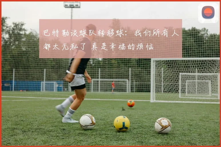 巴特勒谈球队转移球：我们所有人都太无私了 真是幸福的烦恼