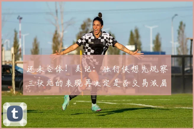 还未合体！美记：独行侠想先观察三状元的表现再决定是否交易浓眉