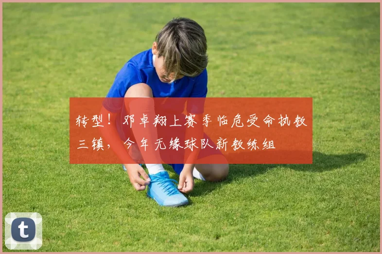 转型！邓卓翔上赛季临危受命执教三镇，今年无缘球队新教练组