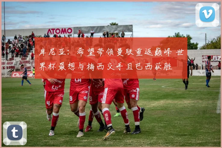库尼亚：希望带领曼联重返巅峰 世界杯最想与梅西交手且巴西获胜