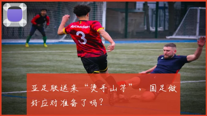 亚足联送来“烫手山芋”，国足做好应对准备了吗？
