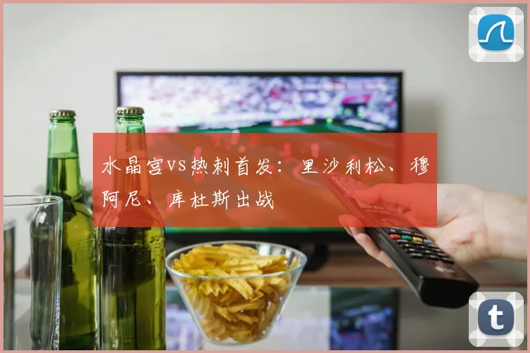 水晶宫vs热刺首发：里沙利松、穆阿尼、库杜斯出战