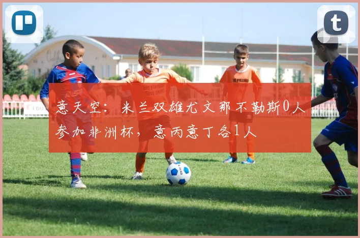 意天空：米兰双雄尤文那不勒斯0人参加非洲杯，意丙意丁各1人
