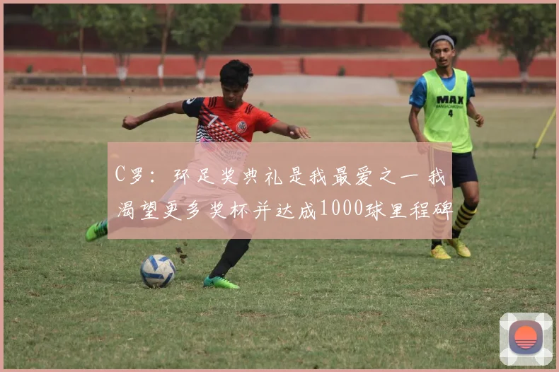 C罗：环足奖典礼是我最爱之一 我渴望更多奖杯并达成1000球里程碑