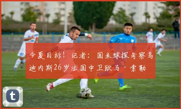 今夏目标！记者：国米球探考察乌迪内斯26岁法国中卫欧马·索勒