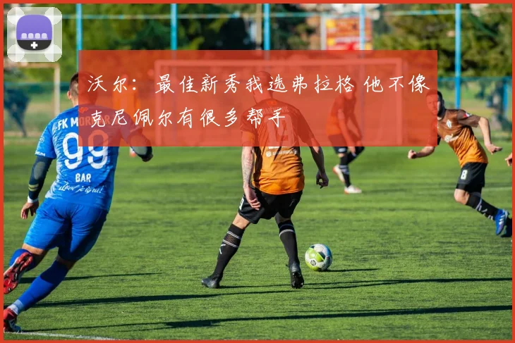 沃尔：最佳新秀我选弗拉格 他不像克尼佩尔有很多帮手
