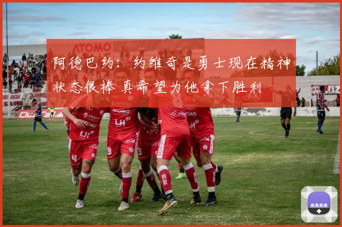 阿德巴约：约维奇是勇士现在精神状态很棒 真希望为他拿下胜利