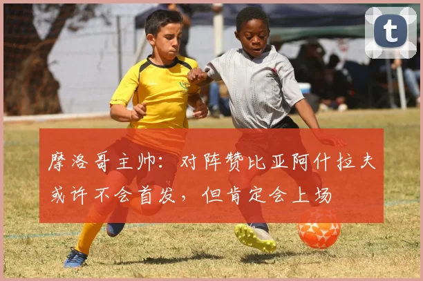 摩洛哥主帅：对阵赞比亚阿什拉夫或许不会首发，但肯定会上场