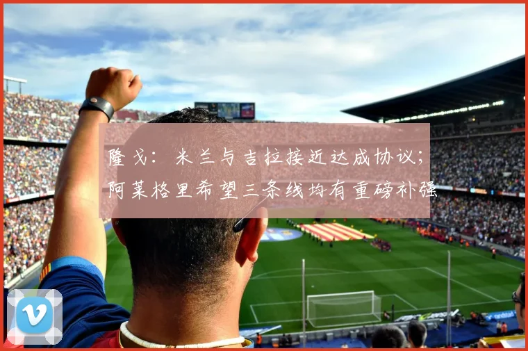 隆戈：米兰与吉拉接近达成协议；阿莱格里希望三条线均有重磅补强