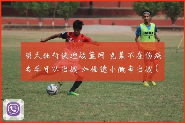 明天独行侠迎战篮网 克莱不在伤病名单可以出战 加福德小概率出战(5)