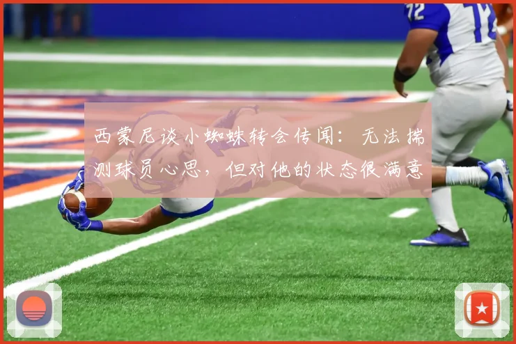 西蒙尼谈小蜘蛛转会传闻：无法揣测球员心思，但对他的状态很满意